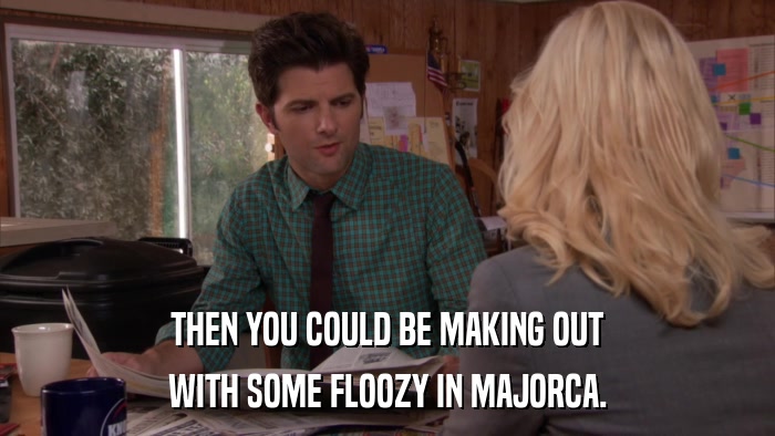 THEN YOU COULD BE MAKING OUT WITH SOME FLOOZY IN MAJORCA. 