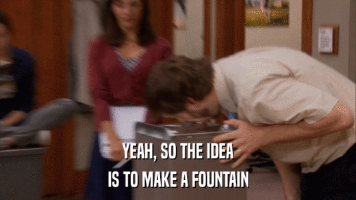 YEAH, SO THE IDEA IS TO MAKE A FOUNTAIN 