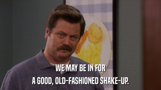 WE MAY BE IN FOR A GOOD, OLD-FASHIONED SHAKE-UP. 
