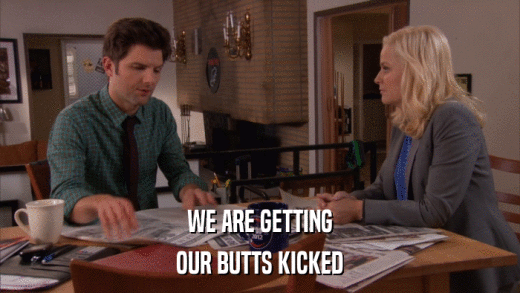 WE ARE GETTING OUR BUTTS KICKED 