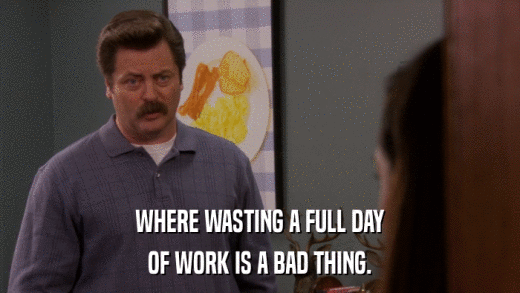 WHERE WASTING A FULL DAY OF WORK IS A BAD THING. 