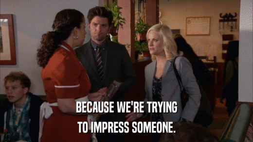 BECAUSE WE'RE TRYING TO IMPRESS SOMEONE. 