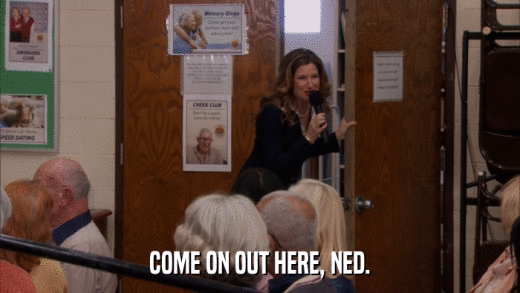 COME ON OUT HERE, NED.  