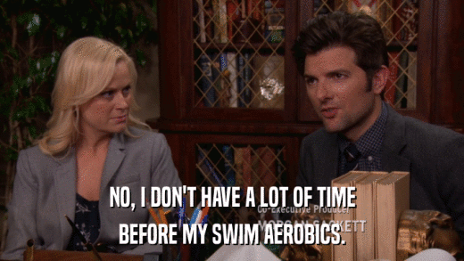 NO, I DON'T HAVE A LOT OF TIME BEFORE MY SWIM AEROBICS. 