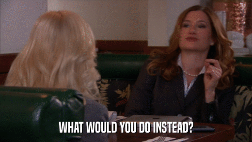 WHAT WOULD YOU DO INSTEAD?  