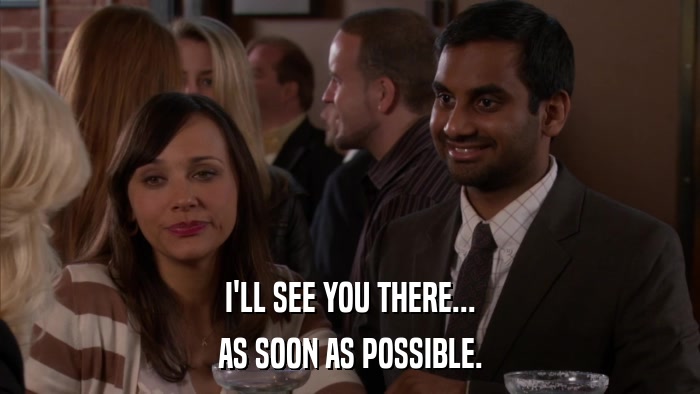 I'LL SEE YOU THERE... AS SOON AS POSSIBLE. 