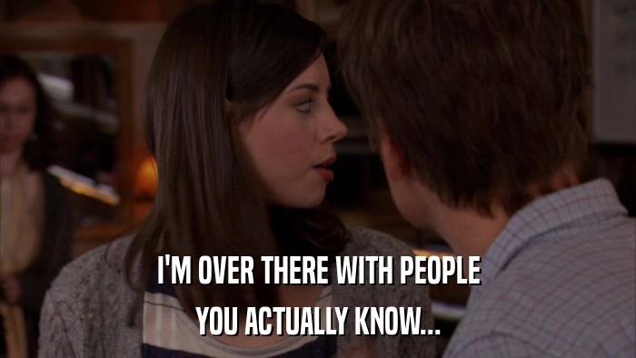 I'M OVER THERE WITH PEOPLE YOU ACTUALLY KNOW... 