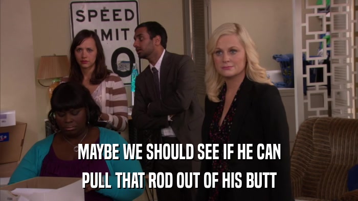MAYBE WE SHOULD SEE IF HE CAN PULL THAT ROD OUT OF HIS BUTT 
