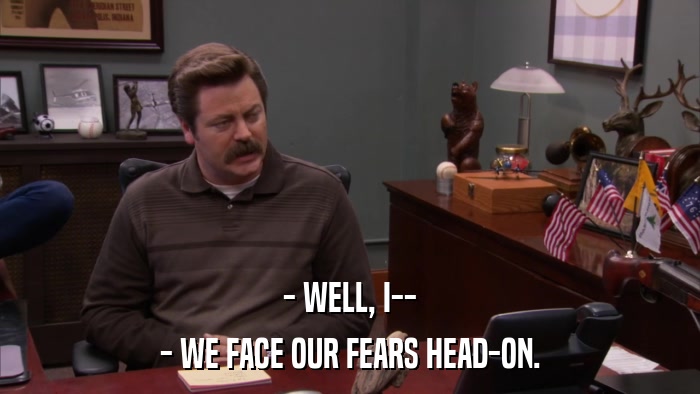 - WELL, I-- - WE FACE OUR FEARS HEAD-ON. 