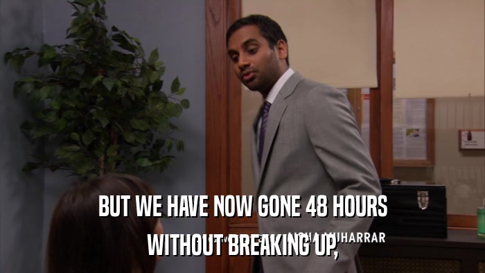 BUT WE HAVE NOW GONE 48 HOURS WITHOUT BREAKING UP, 
