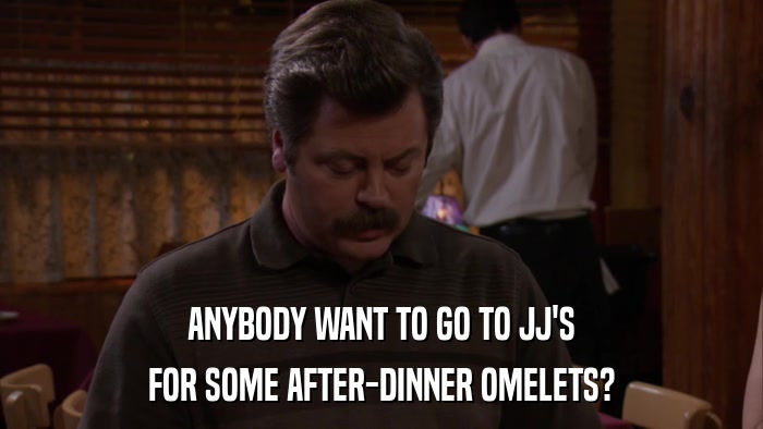 ANYBODY WANT TO GO TO JJ'S FOR SOME AFTER-DINNER OMELETS? 