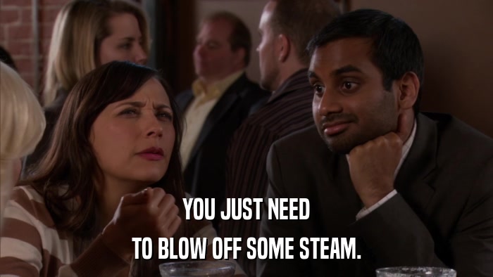 YOU JUST NEED TO BLOW OFF SOME STEAM. 