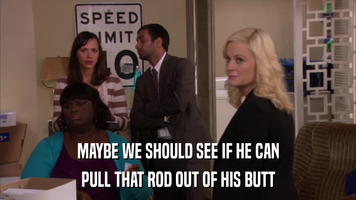 MAYBE WE SHOULD SEE IF HE CAN PULL THAT ROD OUT OF HIS BUTT 