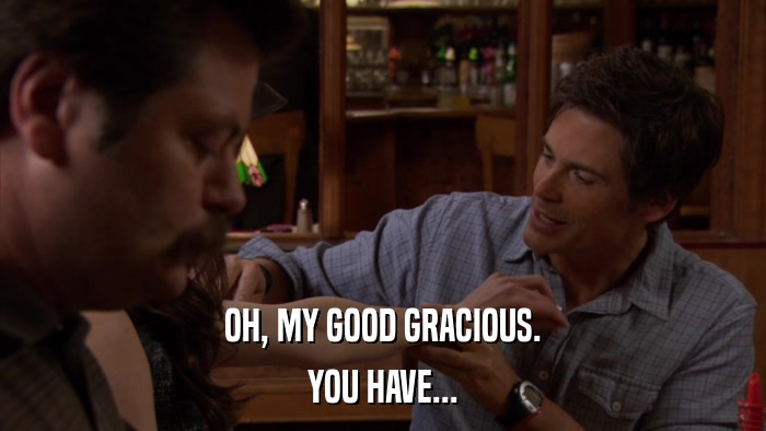OH, MY GOOD GRACIOUS. YOU HAVE... 