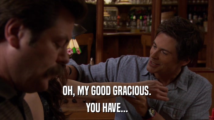 OH, MY GOOD GRACIOUS. YOU HAVE... 