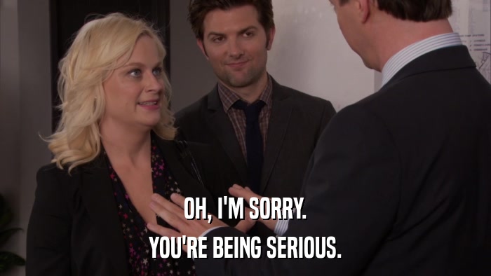 OH, I'M SORRY. YOU'RE BEING SERIOUS. 