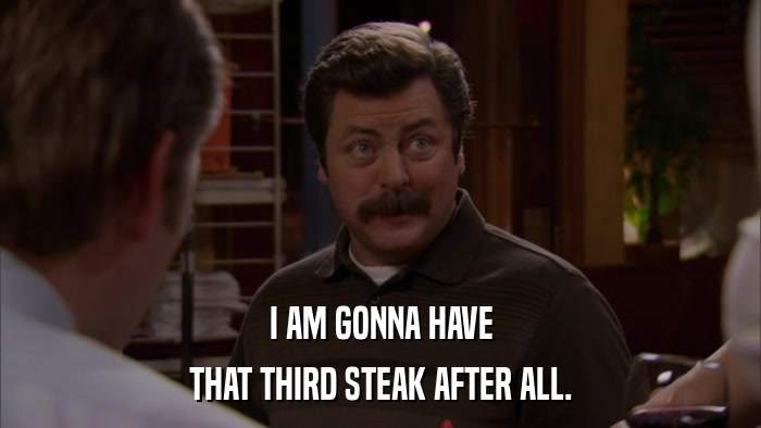 I AM GONNA HAVE THAT THIRD STEAK AFTER ALL. 