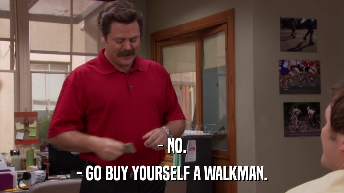 - NO. - GO BUY YOURSELF A WALKMAN. 