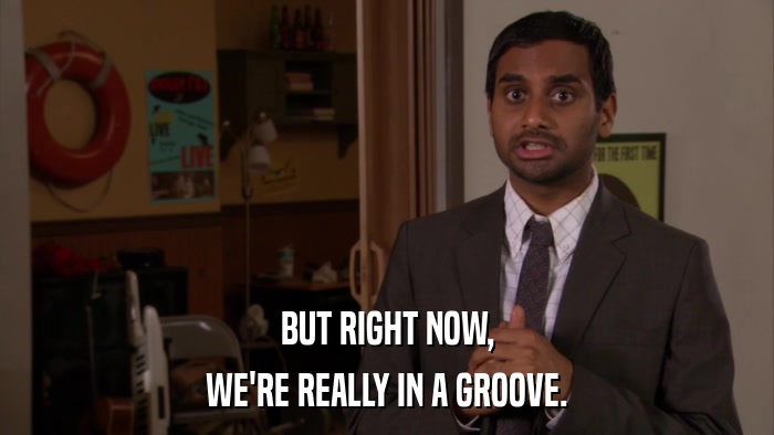 BUT RIGHT NOW, WE'RE REALLY IN A GROOVE. 