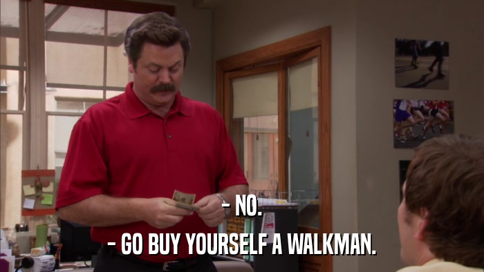 - NO. - GO BUY YOURSELF A WALKMAN. 