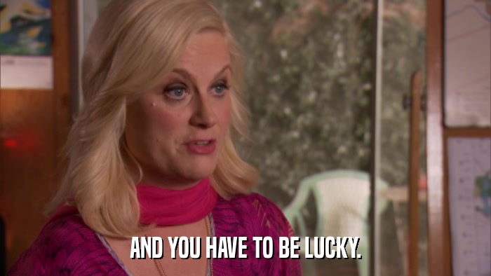 AND YOU HAVE TO BE LUCKY.  
