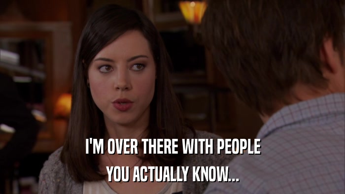 I'M OVER THERE WITH PEOPLE YOU ACTUALLY KNOW... 