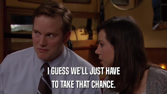 I GUESS WE'LL JUST HAVE TO TAKE THAT CHANCE. 