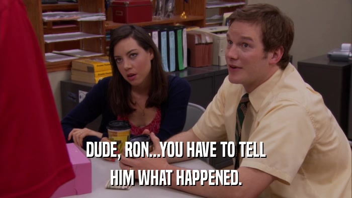 DUDE, RON...YOU HAVE TO TELL HIM WHAT HAPPENED. 
