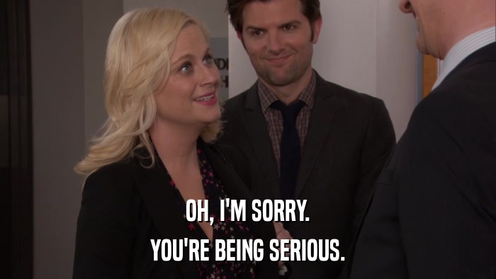 OH, I'M SORRY. YOU'RE BEING SERIOUS. 