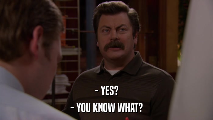- YES? - YOU KNOW WHAT? 