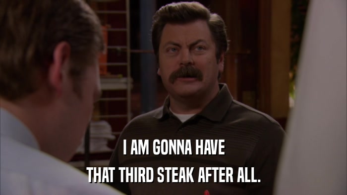 I AM GONNA HAVE THAT THIRD STEAK AFTER ALL. 