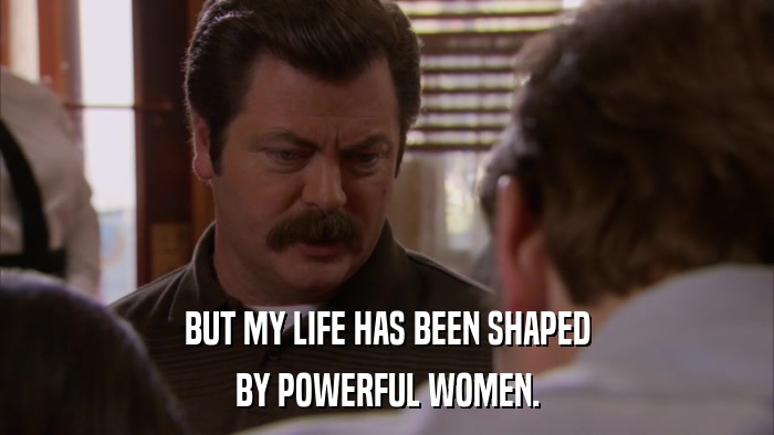 BUT MY LIFE HAS BEEN SHAPED BY POWERFUL WOMEN. 
