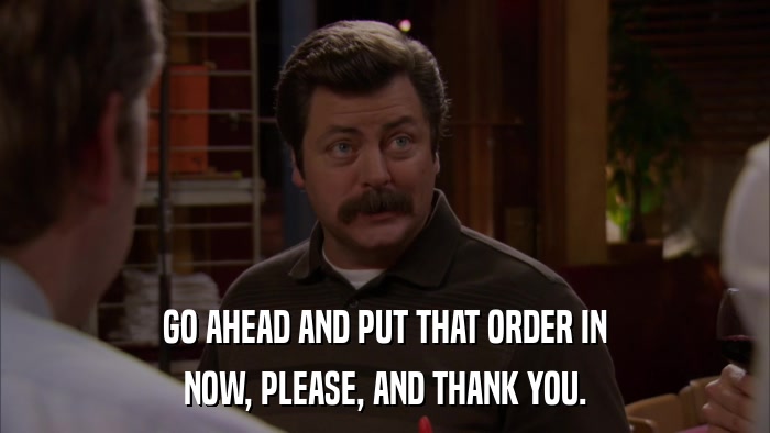 GO AHEAD AND PUT THAT ORDER IN NOW, PLEASE, AND THANK YOU. 