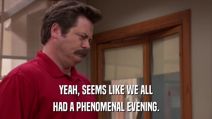 YEAH, SEEMS LIKE WE ALL HAD A PHENOMENAL EVENING. 
