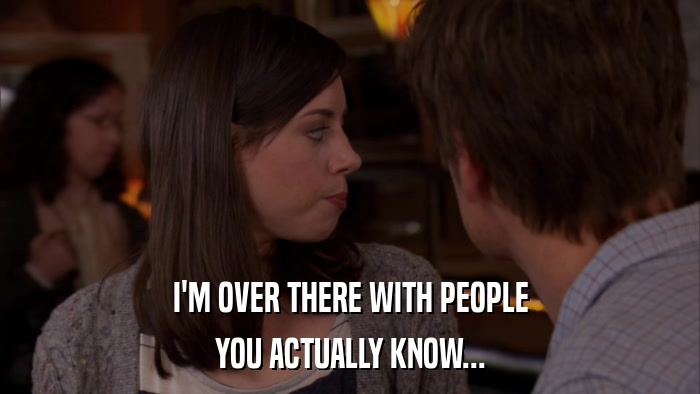 I'M OVER THERE WITH PEOPLE YOU ACTUALLY KNOW... 