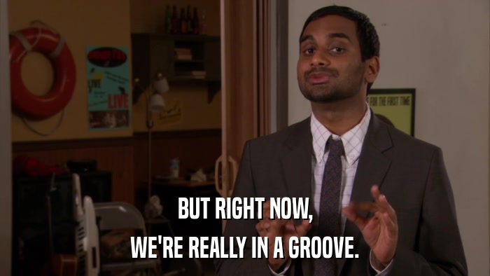 BUT RIGHT NOW, WE'RE REALLY IN A GROOVE. 