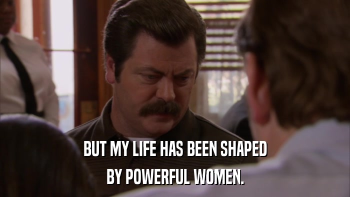 BUT MY LIFE HAS BEEN SHAPED BY POWERFUL WOMEN. 