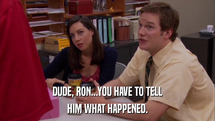 DUDE, RON...YOU HAVE TO TELL HIM WHAT HAPPENED. 