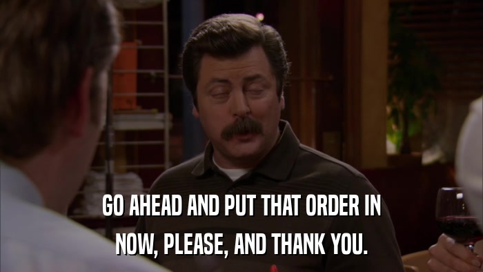 GO AHEAD AND PUT THAT ORDER IN NOW, PLEASE, AND THANK YOU. 