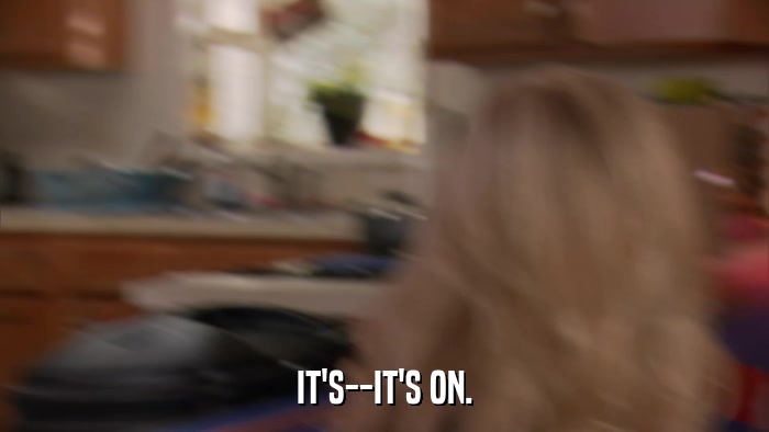 IT'S--IT'S ON.  