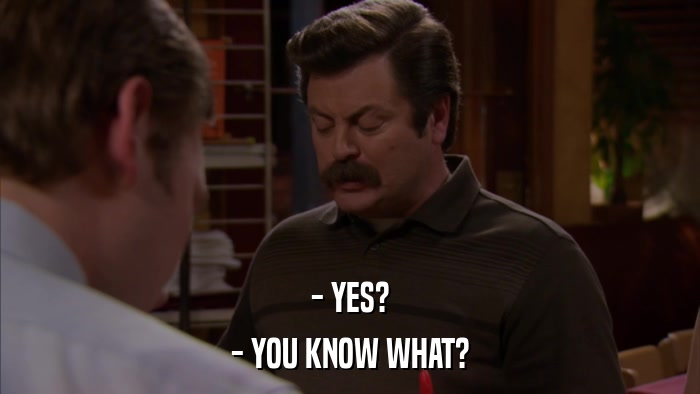 - YES? - YOU KNOW WHAT? 