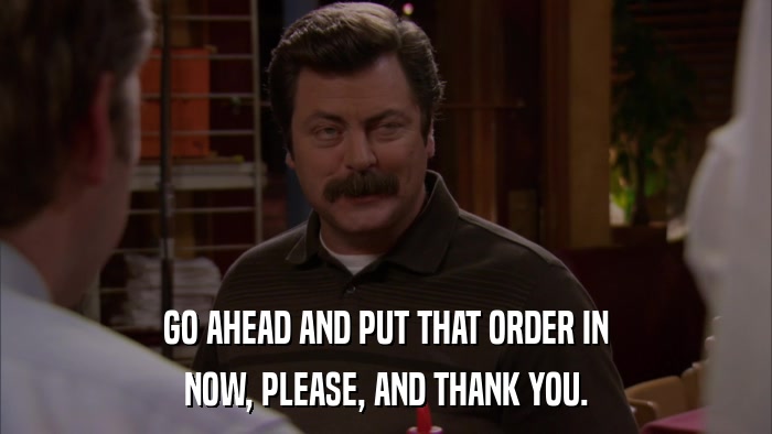 GO AHEAD AND PUT THAT ORDER IN NOW, PLEASE, AND THANK YOU. 
