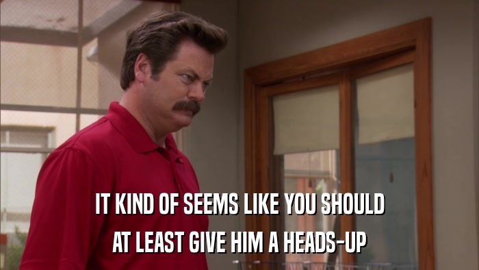 IT KIND OF SEEMS LIKE YOU SHOULD AT LEAST GIVE HIM A HEADS-UP 