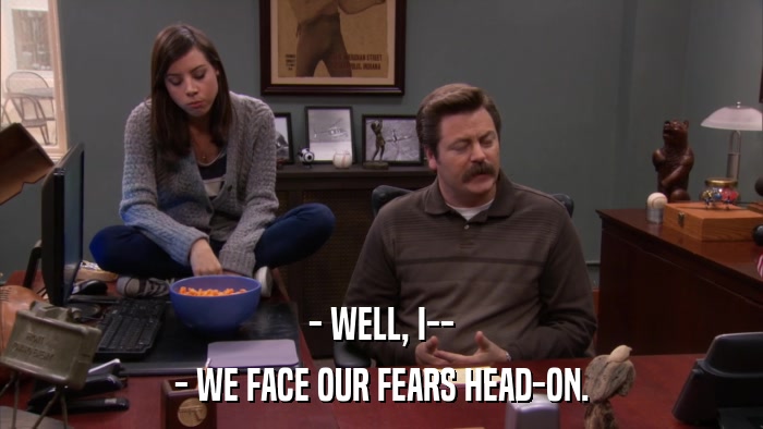 - WELL, I-- - WE FACE OUR FEARS HEAD-ON. 