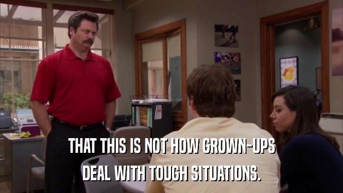 THAT THIS IS NOT HOW GROWN-UPS DEAL WITH TOUGH SITUATIONS. 
