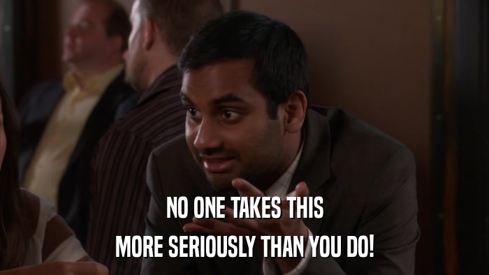 NO ONE TAKES THIS MORE SERIOUSLY THAN YOU DO! 
