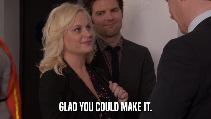 GLAD YOU COULD MAKE IT.  