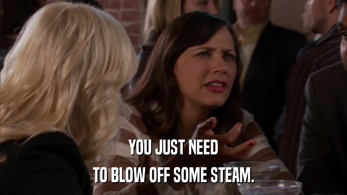 YOU JUST NEED TO BLOW OFF SOME STEAM. 