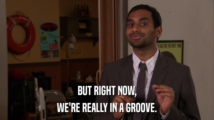 BUT RIGHT NOW, WE'RE REALLY IN A GROOVE. 