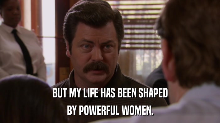 BUT MY LIFE HAS BEEN SHAPED BY POWERFUL WOMEN. 